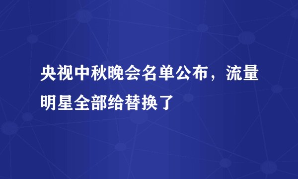 央视中秋晚会名单公布，流量明星全部给替换了