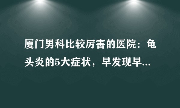 厦门男科比较厉害的医院：龟头炎的5大症状，早发现早治疗很关键！