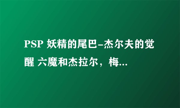 PSP 妖精的尾巴-杰尔夫的觉醒 六魔和杰拉尔，梅尔蒂2怎么入手啊，求解