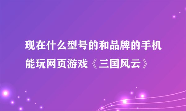 现在什么型号的和品牌的手机能玩网页游戏《三国风云》