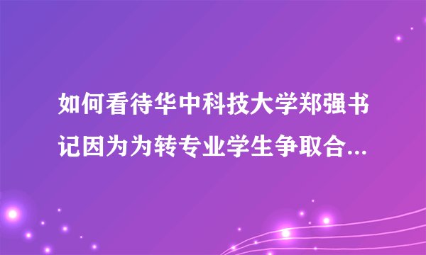 如何看待华中科技大学郑强书记因为为转专业学生争取合法权益而？