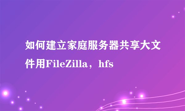 如何建立家庭服务器共享大文件用FileZilla，hfs