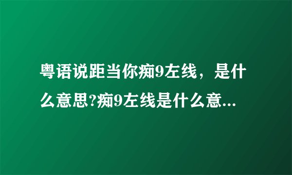 粤语说距当你痴9左线，是什么意思?痴9左线是什么意思?痴左线是神经病的意思，加个9是什么？