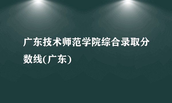 广东技术师范学院综合录取分数线(广东)