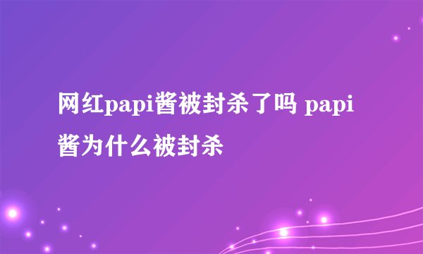 网红papi酱被封杀了吗 papi酱为什么被封杀
