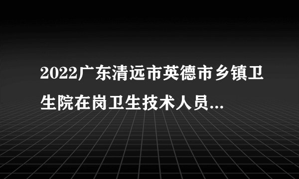 2022广东清远市英德市乡镇卫生院在岗卫生技术人员招聘面试公告