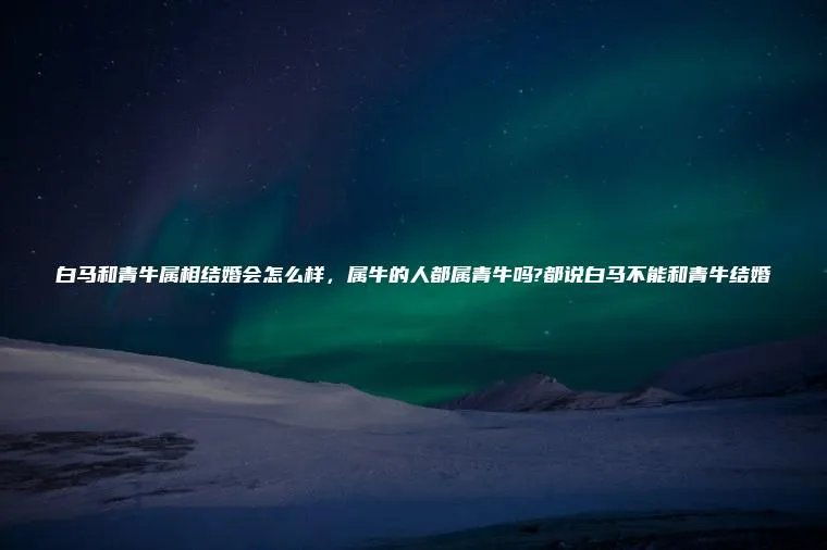 白马和青牛属相结婚会怎么样，属牛的人都属青牛吗?都说白马不能和青牛结婚