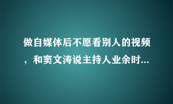 做自媒体后不愿看别人的视频，和窦文涛说主持人业余时间不愿说话是不是一回事？