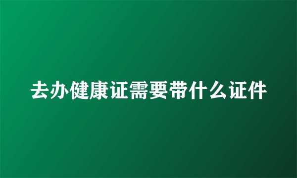 去办健康证需要带什么证件