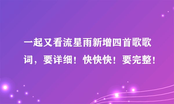 一起又看流星雨新增四首歌歌词，要详细！快快快！要完整！
