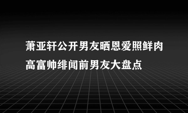萧亚轩公开男友晒恩爱照鲜肉高富帅绯闻前男友大盘点
