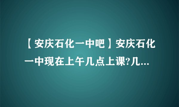 【安庆石化一中吧】安庆石化一中现在上午几点上课?几点放学?下午呢?(我是....
