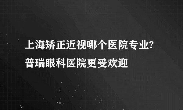上海矫正近视哪个医院专业?普瑞眼科医院更受欢迎