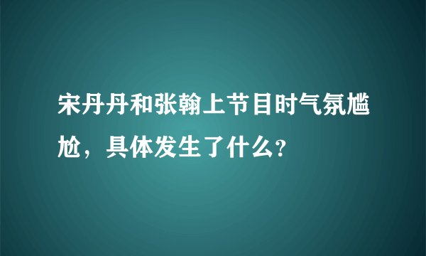 宋丹丹和张翰上节目时气氛尴尬，具体发生了什么？