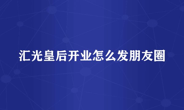 汇光皇后开业怎么发朋友圈