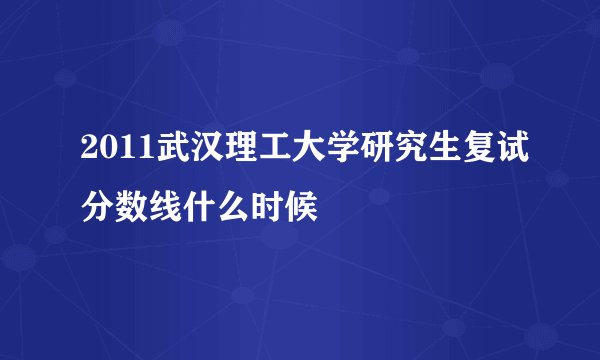 2011武汉理工大学研究生复试分数线什么时候