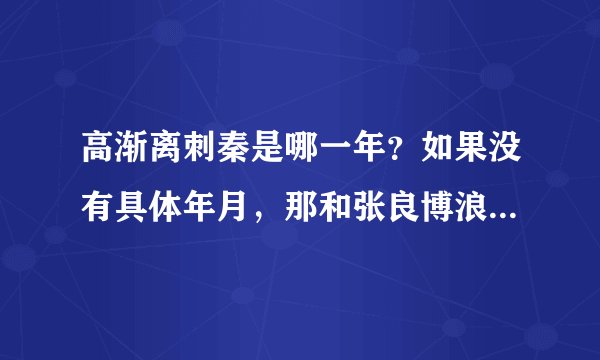 高渐离刺秦是哪一年？如果没有具体年月，那和张良博浪沙行刺相比哪个靠前呢？