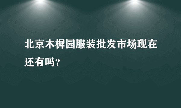 北京木樨园服装批发市场现在还有吗？