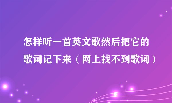 怎样听一首英文歌然后把它的歌词记下来（网上找不到歌词）
