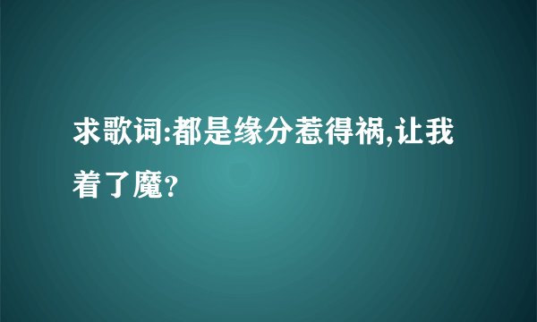 求歌词:都是缘分惹得祸,让我着了魔？