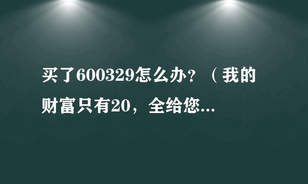 买了600329怎么办？（我的财富只有20，全给您了，谢谢）