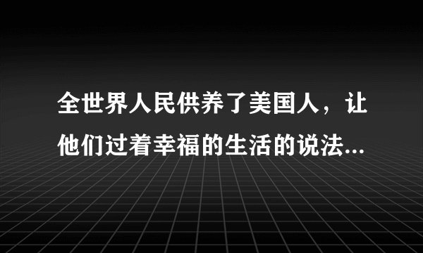 全世界人民供养了美国人，让他们过着幸福的生活的说法对不对？