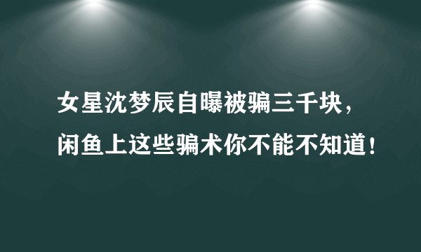 女星沈梦辰自曝被骗三千块，闲鱼上这些骗术你不能不知道！