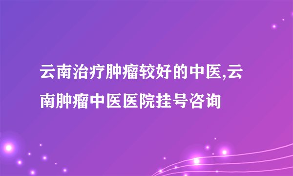 云南治疗肿瘤较好的中医,云南肿瘤中医医院挂号咨询
