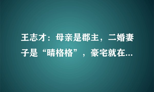 王志才：母亲是郡主，二婚妻子是“晴格格”，豪宅就在紫禁城旁边