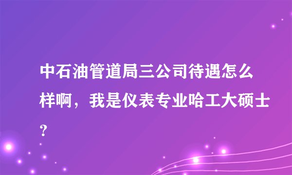中石油管道局三公司待遇怎么样啊，我是仪表专业哈工大硕士？