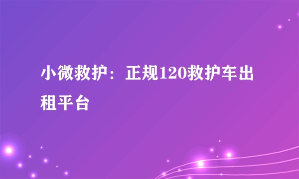 小微救护：正规120救护车出租平台