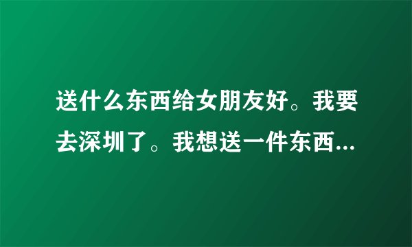 送什么东西给女朋友好。我要去深圳了。我想送一件东西给她。送什么好。
