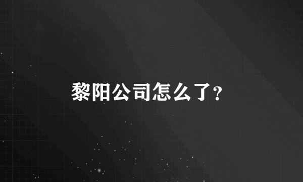 黎阳公司怎么了？