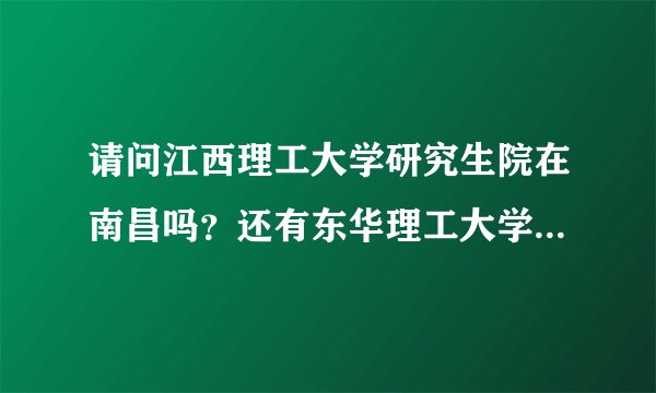 请问江西理工大学研究生院在南昌吗？还有东华理工大学呢？谢谢？