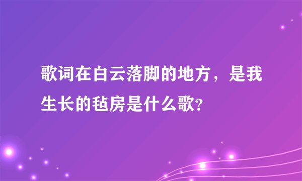 歌词在白云落脚的地方，是我生长的毡房是什么歌？