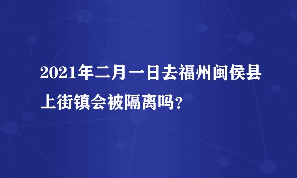 2021年二月一日去福州闽侯县上街镇会被隔离吗？