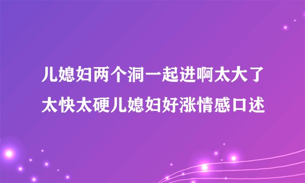 儿媳妇两个洞一起进啊太大了太快太硬儿媳妇好涨情感口述