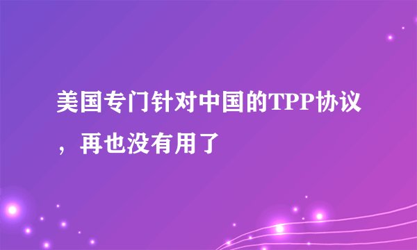 美国专门针对中国的TPP协议，再也没有用了