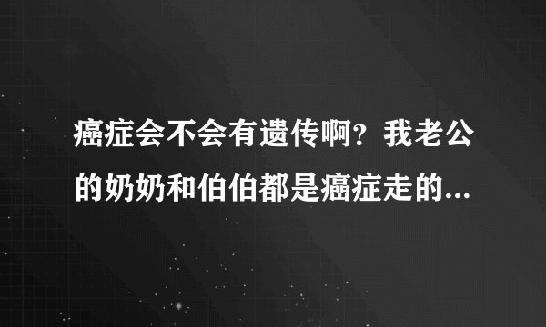 癌症会不会有遗传啊？我老公的奶奶和伯伯都是癌症走的。有点担心