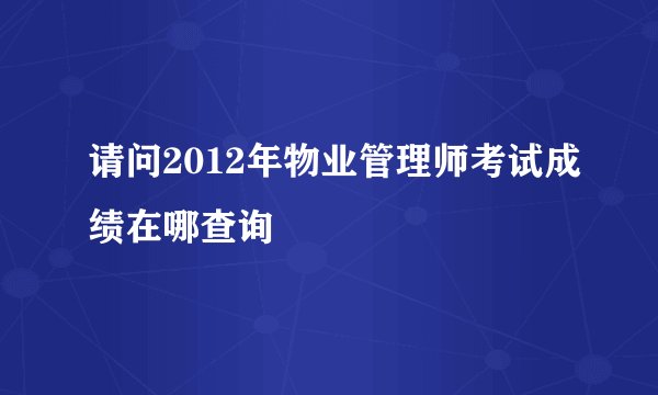 请问2012年物业管理师考试成绩在哪查询