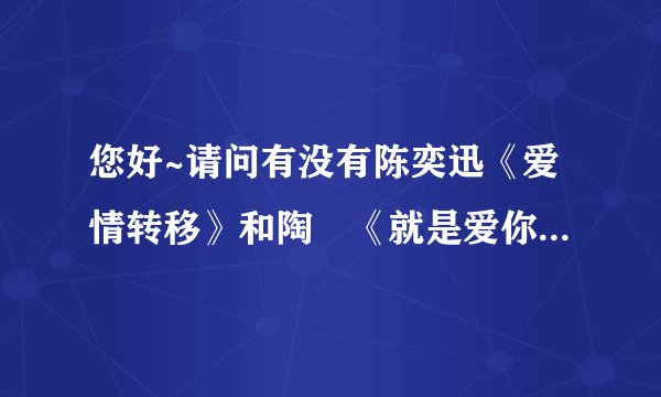 您好~请问有没有陈奕迅《爱情转移》和陶喆《就是爱你》的空间链接，能发给我么，十分感谢！~