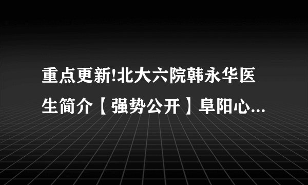 重点更新!北大六院韩永华医生简介【强势公开】阜阳心理咨询中心