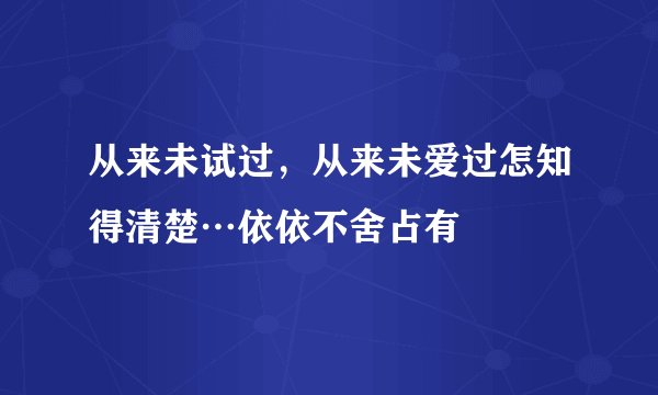 从来未试过，从来未爱过怎知得清楚…依依不舍占有