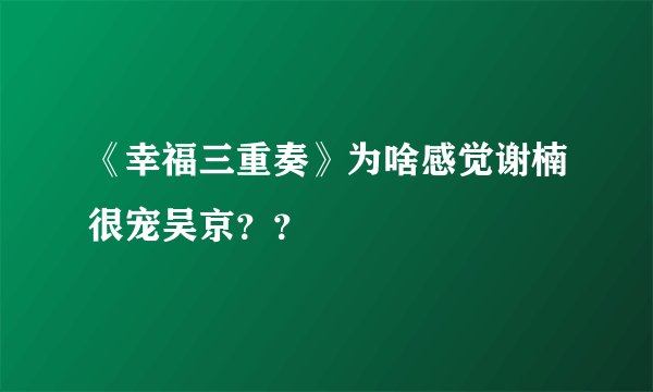 《幸福三重奏》为啥感觉谢楠很宠吴京？？