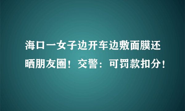海口一女子边开车边敷面膜还晒朋友圈！交警：可罚款扣分！