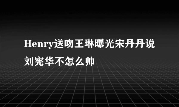 Henry送吻王琳曝光宋丹丹说刘宪华不怎么帅