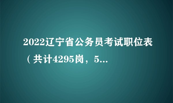 2022辽宁省公务员考试职位表（共计4295岗，5269人）