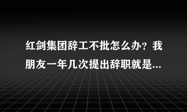 红剑集团辞工不批怎么办？我朋友一年几次提出辞职就是不批，公司霸王条款，基本上算是黑工厂。