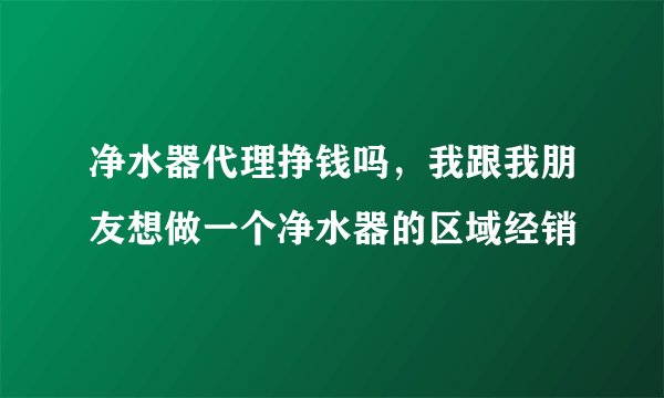净水器代理挣钱吗，我跟我朋友想做一个净水器的区域经销