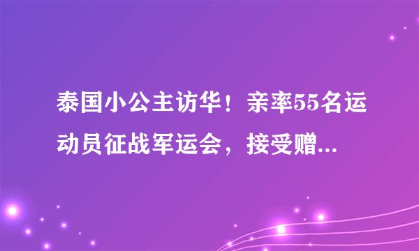 泰国小公主访华！亲率55名运动员征战军运会，接受赠礼时很礼貌